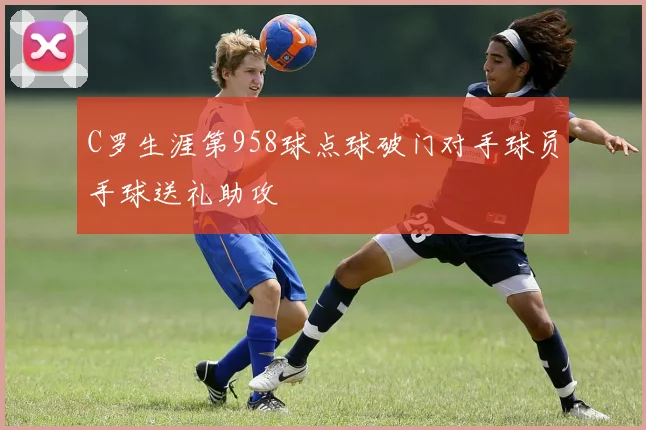 C罗生涯第958球点球破门对手球员手球送礼助攻