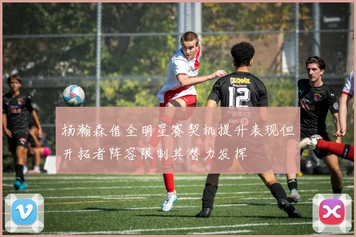 杨瀚森借全明星赛契机提升表现但开拓者阵容限制其潜力发挥
