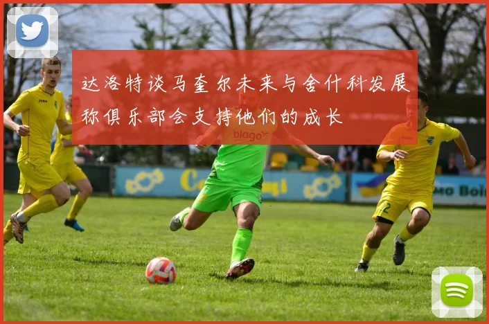 达洛特谈马奎尔未来与舍什科发展称俱乐部会支持他们的成长