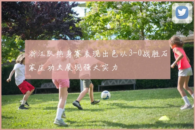 浙江队热身赛表现出色以3-0战胜石家庄功夫展现强大实力