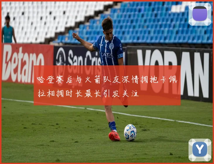 哈登赛后与火箭队友深情拥抱卡佩拉相拥时长最长引发关注