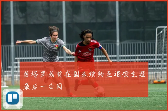劳塔罗或将在国米续约至退役生涯最后一合同