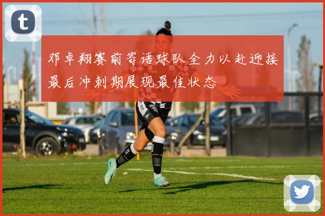 邓卓翔赛前寄语球队全力以赴迎接最后冲刺期展现最佳状态