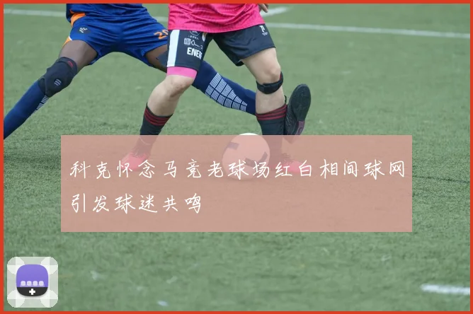 科克怀念马竞老球场红白相间球网引发球迷共鸣