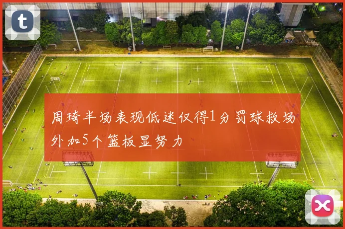 周琦半场表现低迷仅得1分罚球救场外加5个篮板显努力