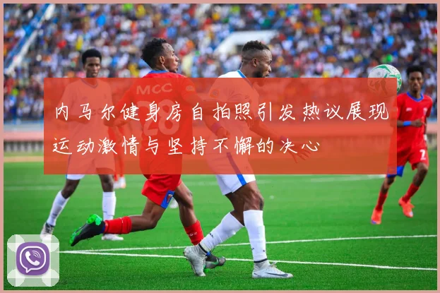 内马尔健身房自拍照引发热议展现运动激情与坚持不懈的决心