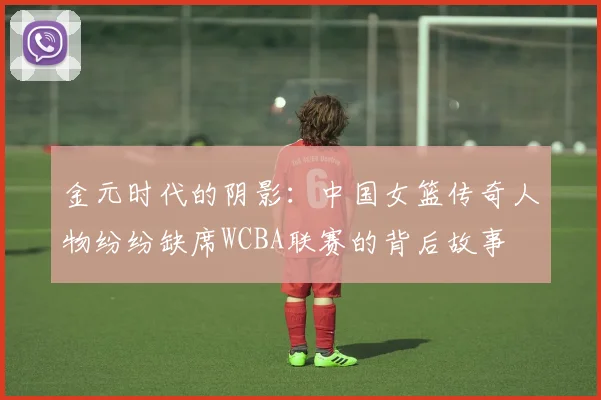 金元时代的阴影：中国女篮传奇人物纷纷缺席WCBA联赛的背后故事