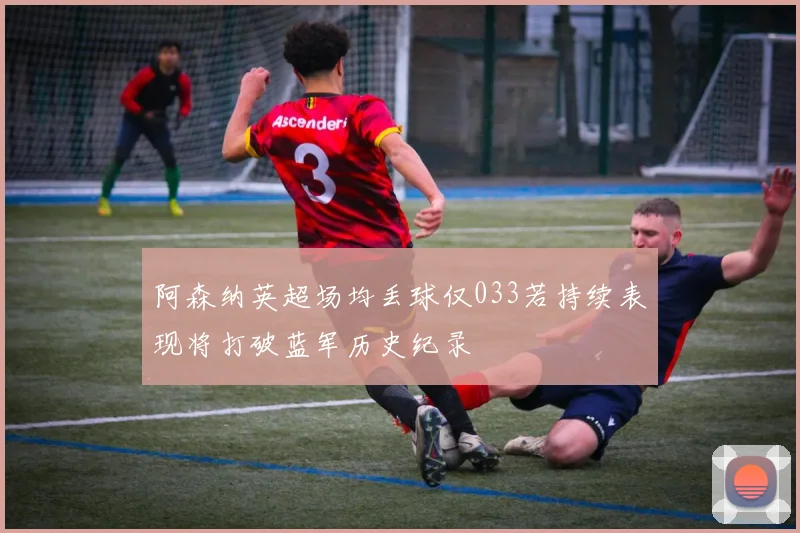 阿森纳英超场均丢球仅033若持续表现将打破蓝军历史纪录