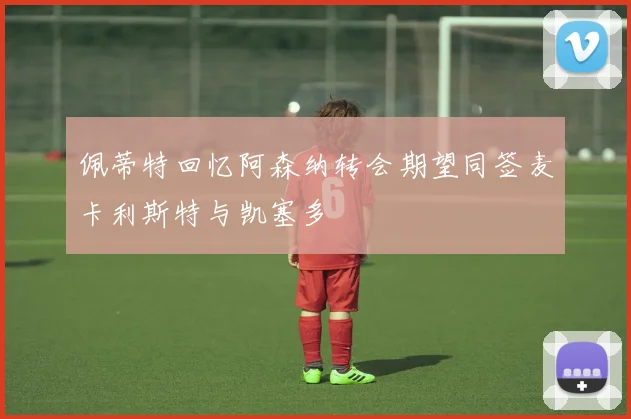 佩蒂特回忆阿森纳转会期望同签麦卡利斯特与凯塞多