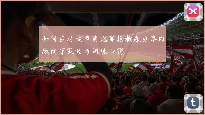 如何应对快节奏比赛杨瀚森分享内线防守策略与训练心得