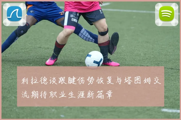 利拉德谈跟腱伤势恢复与塔图姆交流期待职业生涯新篇章