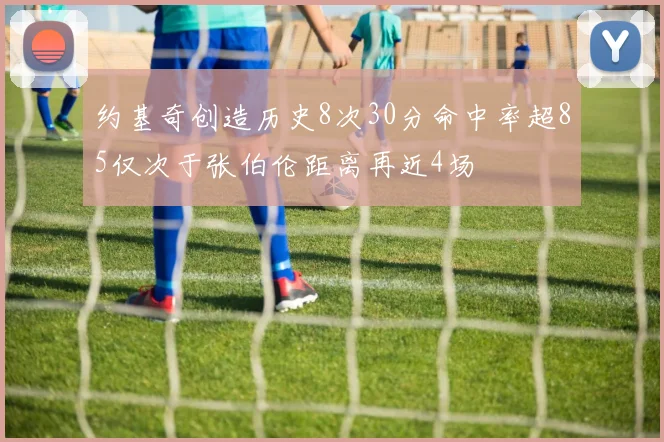 约基奇创造历史8次30分命中率超85仅次于张伯伦距离再近4场