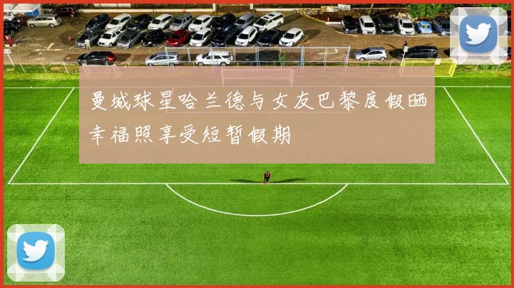 曼城球星哈兰德与女友巴黎度假晒幸福照享受短暂假期