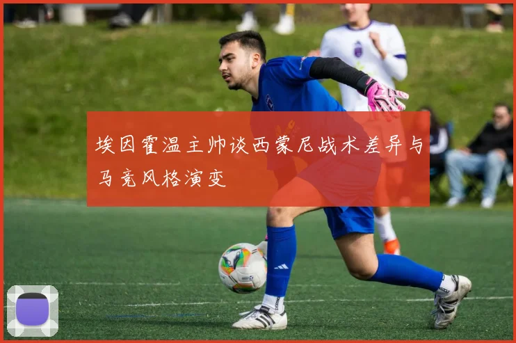 埃因霍温主帅谈西蒙尼战术差异与马竞风格演变