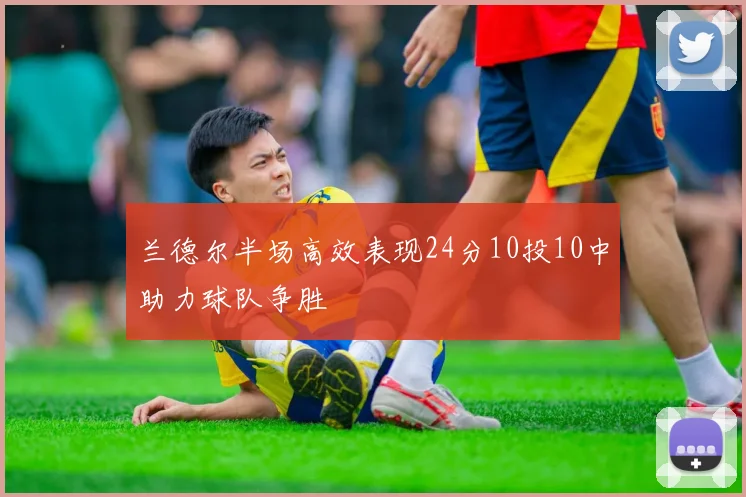 兰德尔半场高效表现24分10投10中助力球队争胜