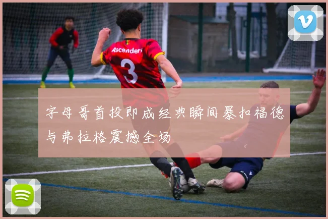 字母哥首投即成经典瞬间暴扣福德与弗拉格震撼全场