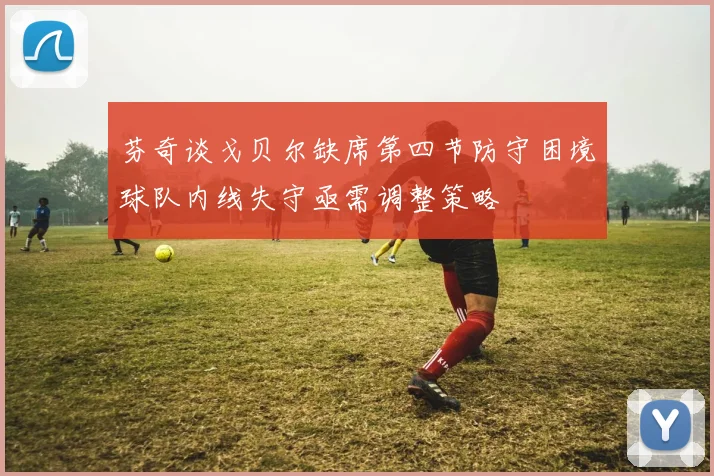 芬奇谈戈贝尔缺席第四节防守困境球队内线失守亟需调整策略
