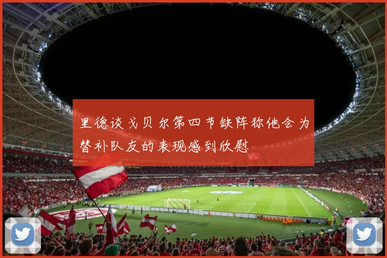 里德谈戈贝尔第四节缺阵称他会为替补队友的表现感到欣慰
