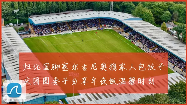 归化国脚塞尔吉尼奥携家人包饺子庆团圆妻子分享年夜饭温馨时刻
