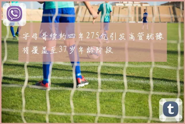 字母哥续约四年275亿引发高管犹豫将覆盖至37岁年龄阶段