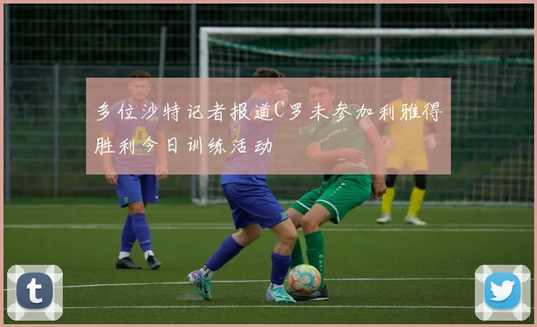 多位沙特记者报道C罗未参加利雅得胜利今日训练活动