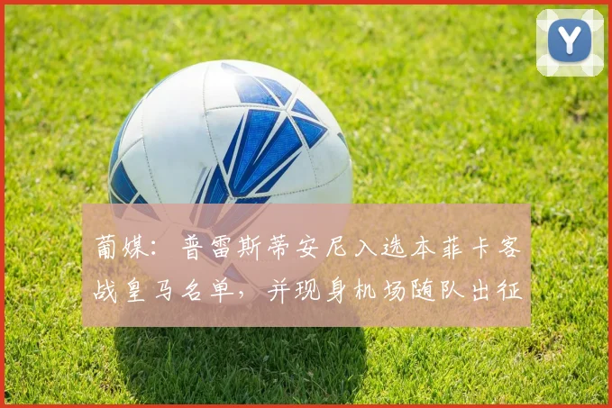 葡媒：普雷斯蒂安尼入选本菲卡客战皇马名单，并现身机场随队出征