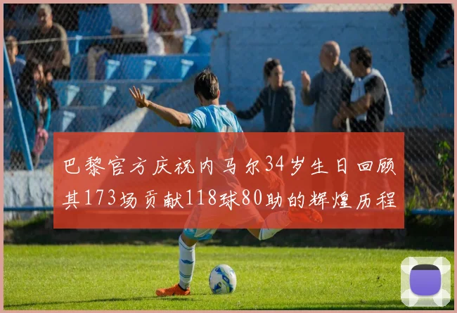 巴黎官方庆祝内马尔34岁生日回顾其173场贡献118球80助的辉煌历程