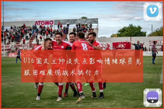 U16国足主帅谈失点影响情绪球员克服困难展现战术执行力