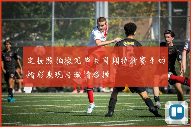 定妆照拍摄完毕共同期待新赛季的精彩表现与激情碰撞