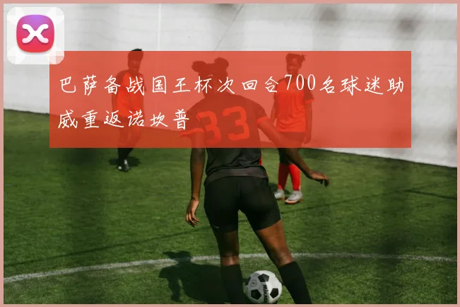 巴萨备战国王杯次回合700名球迷助威重返诺坎普