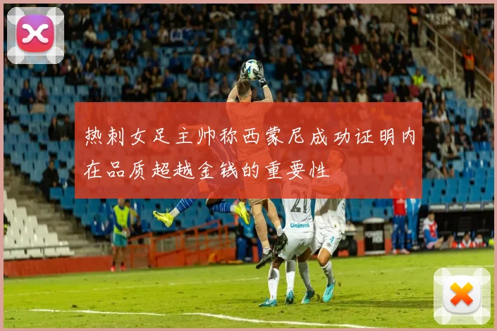 热刺女足主帅称西蒙尼成功证明内在品质超越金钱的重要性