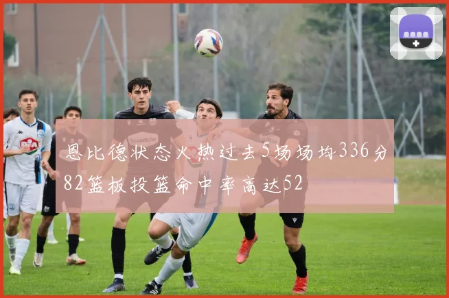 恩比德状态火热过去5场场均336分82篮板投篮命中率高达52
