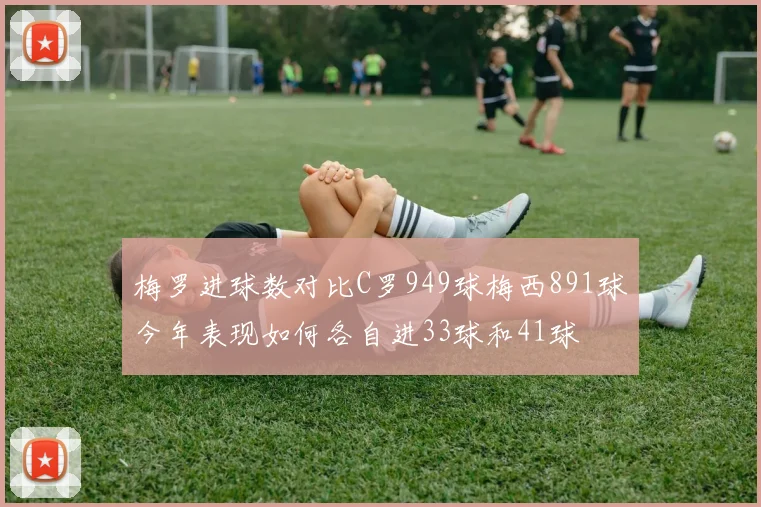梅罗进球数对比C罗949球梅西891球今年表现如何各自进33球和41球