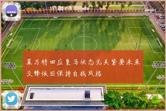 莱万特回应皇马状态无关紧要未来交锋依旧保持自我风格