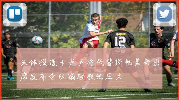 米体报道卡卢卢将代替斯帕莱蒂出席发布会以减轻教练压力