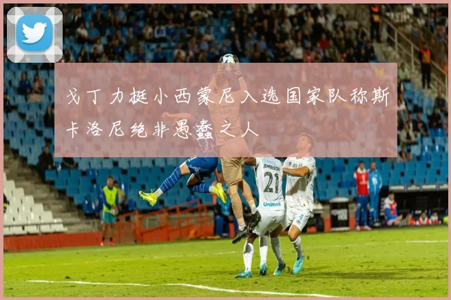 戈丁力挺小西蒙尼入选国家队称斯卡洛尼绝非愚蠢之人