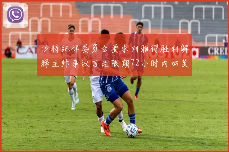 沙特纪律委员会要求利雅得胜利解释主帅争议言论限期72小时内回复
